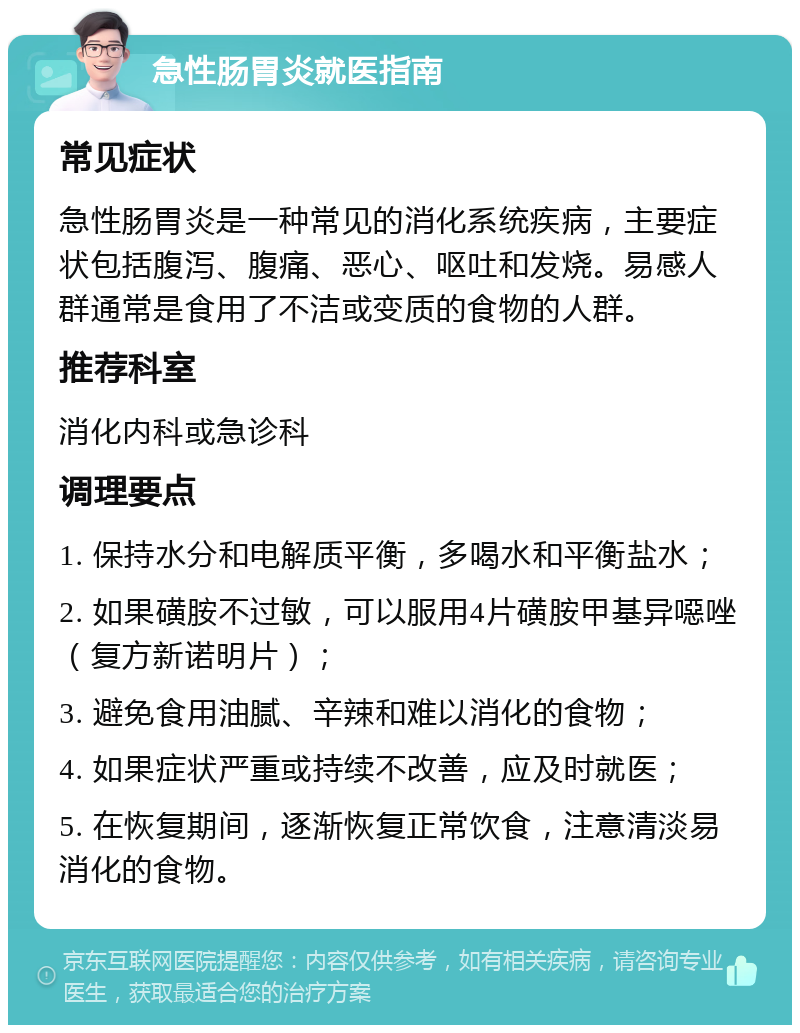 急性肠胃炎就医指南 常见症状 急性肠胃炎是一种常见的消化系统疾病，主要症状包括腹泻、腹痛、恶心、呕吐和发烧。易感人群通常是食用了不洁或变质的食物的人群。 推荐科室 消化内科或急诊科 调理要点 1. 保持水分和电解质平衡，多喝水和平衡盐水； 2. 如果磺胺不过敏，可以服用4片磺胺甲基异噁唑（复方新诺明片）； 3. 避免食用油腻、辛辣和难以消化的食物； 4. 如果症状严重或持续不改善，应及时就医； 5. 在恢复期间，逐渐恢复正常饮食，注意清淡易消化的食物。