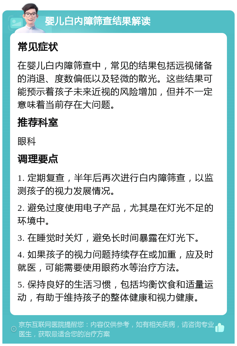 婴儿白内障筛查结果解读 常见症状 在婴儿白内障筛查中，常见的结果包括远视储备的消退、度数偏低以及轻微的散光。这些结果可能预示着孩子未来近视的风险增加，但并不一定意味着当前存在大问题。 推荐科室 眼科 调理要点 1. 定期复查，半年后再次进行白内障筛查，以监测孩子的视力发展情况。 2. 避免过度使用电子产品，尤其是在灯光不足的环境中。 3. 在睡觉时关灯，避免长时间暴露在灯光下。 4. 如果孩子的视力问题持续存在或加重，应及时就医，可能需要使用眼药水等治疗方法。 5. 保持良好的生活习惯，包括均衡饮食和适量运动，有助于维持孩子的整体健康和视力健康。