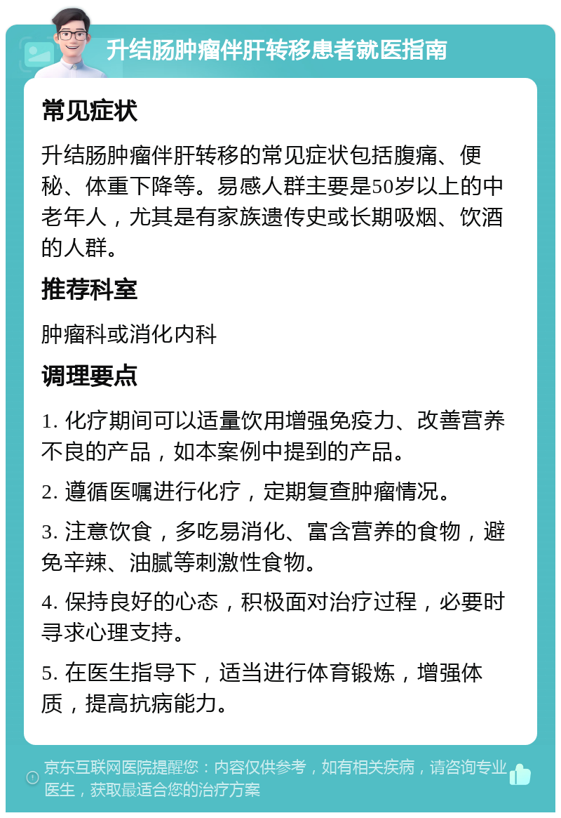 升结肠肿瘤伴肝转移患者就医指南 常见症状 升结肠肿瘤伴肝转移的常见症状包括腹痛、便秘、体重下降等。易感人群主要是50岁以上的中老年人，尤其是有家族遗传史或长期吸烟、饮酒的人群。 推荐科室 肿瘤科或消化内科 调理要点 1. 化疗期间可以适量饮用增强免疫力、改善营养不良的产品，如本案例中提到的产品。 2. 遵循医嘱进行化疗，定期复查肿瘤情况。 3. 注意饮食，多吃易消化、富含营养的食物，避免辛辣、油腻等刺激性食物。 4. 保持良好的心态，积极面对治疗过程，必要时寻求心理支持。 5. 在医生指导下，适当进行体育锻炼，增强体质，提高抗病能力。