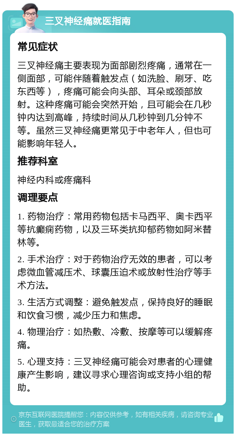 三叉神经痛就医指南 常见症状 三叉神经痛主要表现为面部剧烈疼痛，通常在一侧面部，可能伴随着触发点（如洗脸、刷牙、吃东西等），疼痛可能会向头部、耳朵或颈部放射。这种疼痛可能会突然开始，且可能会在几秒钟内达到高峰，持续时间从几秒钟到几分钟不等。虽然三叉神经痛更常见于中老年人，但也可能影响年轻人。 推荐科室 神经内科或疼痛科 调理要点 1. 药物治疗：常用药物包括卡马西平、奥卡西平等抗癫痫药物，以及三环类抗抑郁药物如阿米替林等。 2. 手术治疗：对于药物治疗无效的患者，可以考虑微血管减压术、球囊压迫术或放射性治疗等手术方法。 3. 生活方式调整：避免触发点，保持良好的睡眠和饮食习惯，减少压力和焦虑。 4. 物理治疗：如热敷、冷敷、按摩等可以缓解疼痛。 5. 心理支持：三叉神经痛可能会对患者的心理健康产生影响，建议寻求心理咨询或支持小组的帮助。