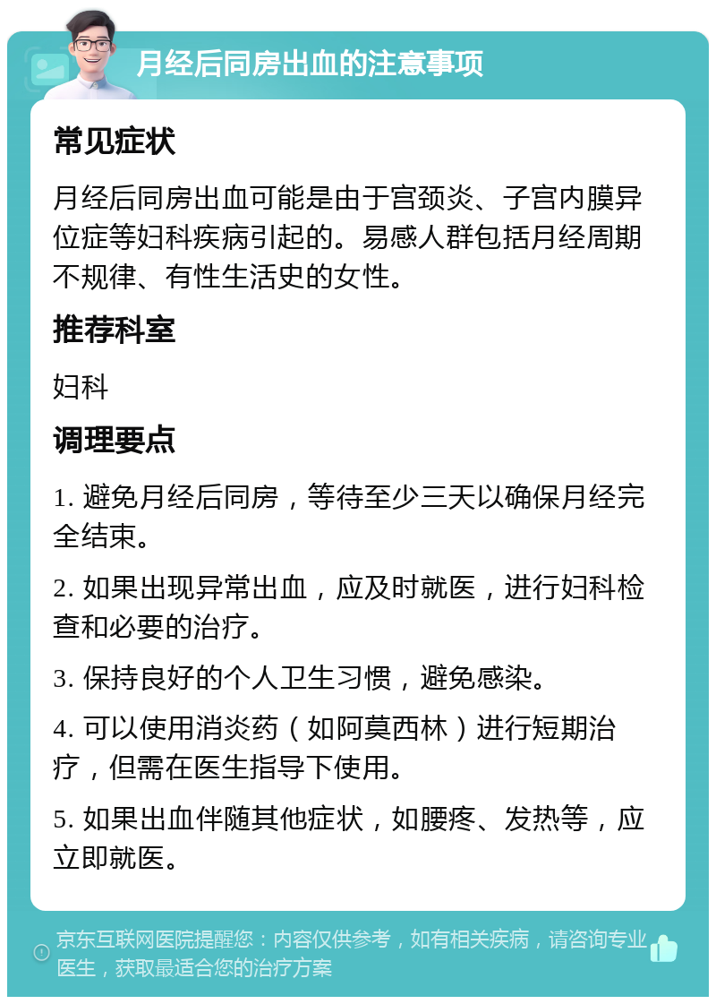 月经后同房出血的注意事项 常见症状 月经后同房出血可能是由于宫颈炎、子宫内膜异位症等妇科疾病引起的。易感人群包括月经周期不规律、有性生活史的女性。 推荐科室 妇科 调理要点 1. 避免月经后同房，等待至少三天以确保月经完全结束。 2. 如果出现异常出血，应及时就医，进行妇科检查和必要的治疗。 3. 保持良好的个人卫生习惯，避免感染。 4. 可以使用消炎药（如阿莫西林）进行短期治疗，但需在医生指导下使用。 5. 如果出血伴随其他症状，如腰疼、发热等，应立即就医。