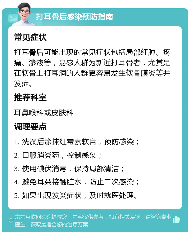 打耳骨后感染预防指南 常见症状 打耳骨后可能出现的常见症状包括局部红肿、疼痛、渗液等，易感人群为新近打耳骨者，尤其是在软骨上打耳洞的人群更容易发生软骨膜炎等并发症。 推荐科室 耳鼻喉科或皮肤科 调理要点 1. 洗澡后涂抹红霉素软膏，预防感染； 2. 口服消炎药，控制感染； 3. 使用碘伏消毒，保持局部清洁； 4. 避免耳朵接触脏水，防止二次感染； 5. 如果出现发炎症状，及时就医处理。