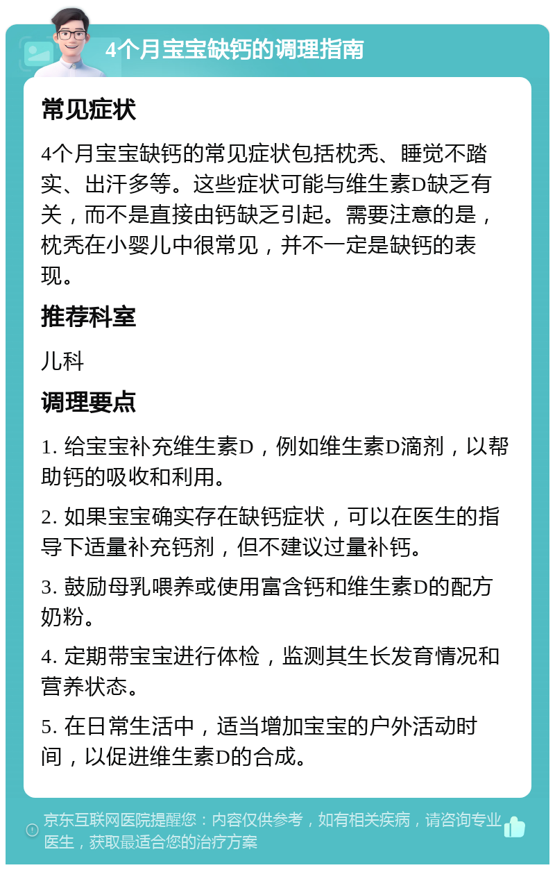 4个月宝宝缺钙的调理指南 常见症状 4个月宝宝缺钙的常见症状包括枕秃、睡觉不踏实、出汗多等。这些症状可能与维生素D缺乏有关，而不是直接由钙缺乏引起。需要注意的是，枕秃在小婴儿中很常见，并不一定是缺钙的表现。 推荐科室 儿科 调理要点 1. 给宝宝补充维生素D，例如维生素D滴剂，以帮助钙的吸收和利用。 2. 如果宝宝确实存在缺钙症状，可以在医生的指导下适量补充钙剂，但不建议过量补钙。 3. 鼓励母乳喂养或使用富含钙和维生素D的配方奶粉。 4. 定期带宝宝进行体检，监测其生长发育情况和营养状态。 5. 在日常生活中，适当增加宝宝的户外活动时间，以促进维生素D的合成。