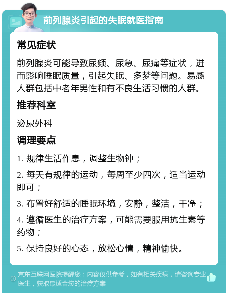 前列腺炎引起的失眠就医指南 常见症状 前列腺炎可能导致尿频、尿急、尿痛等症状，进而影响睡眠质量，引起失眠、多梦等问题。易感人群包括中老年男性和有不良生活习惯的人群。 推荐科室 泌尿外科 调理要点 1. 规律生活作息，调整生物钟； 2. 每天有规律的运动，每周至少四次，适当运动即可； 3. 布置好舒适的睡眠环境，安静，整洁，干净； 4. 遵循医生的治疗方案，可能需要服用抗生素等药物； 5. 保持良好的心态，放松心情，精神愉快。