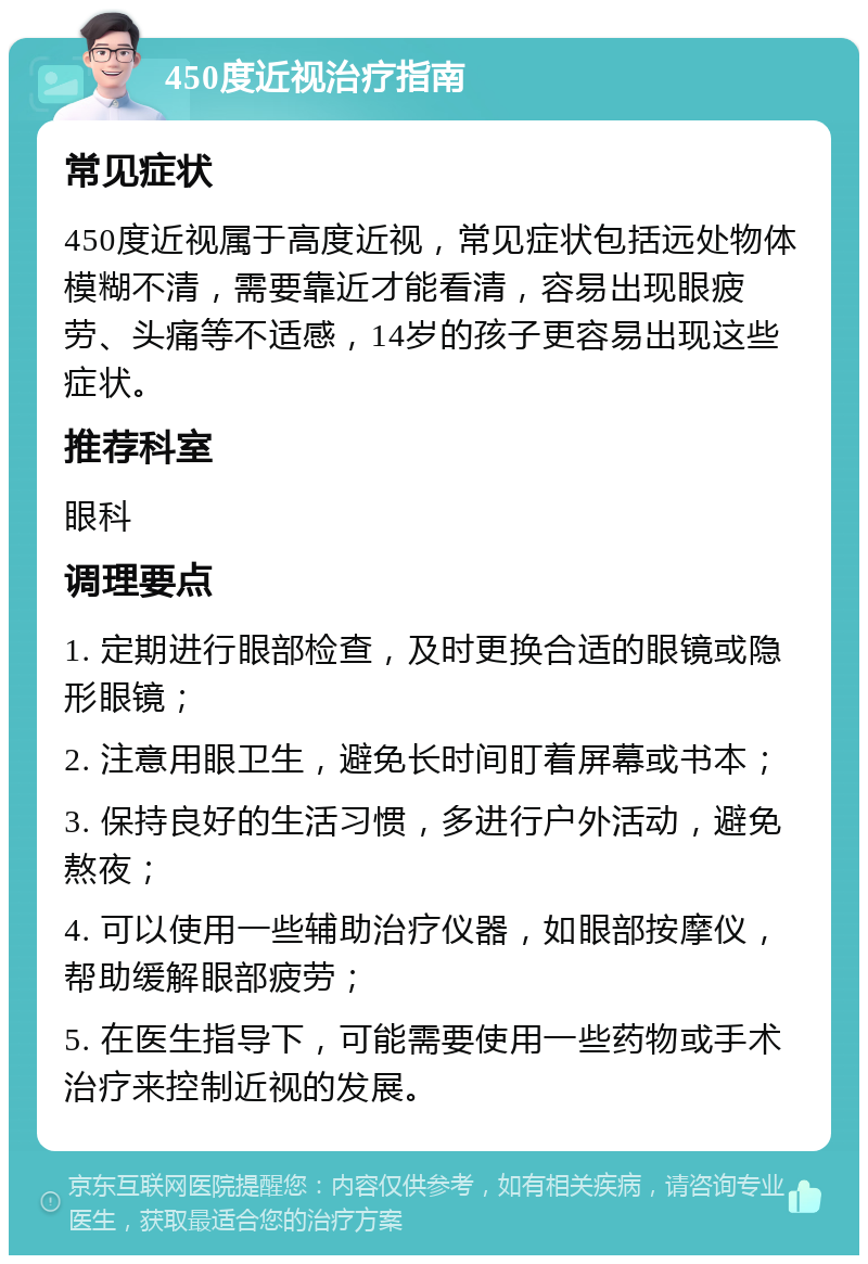 450度近视治疗指南 常见症状 450度近视属于高度近视，常见症状包括远处物体模糊不清，需要靠近才能看清，容易出现眼疲劳、头痛等不适感，14岁的孩子更容易出现这些症状。 推荐科室 眼科 调理要点 1. 定期进行眼部检查，及时更换合适的眼镜或隐形眼镜； 2. 注意用眼卫生，避免长时间盯着屏幕或书本； 3. 保持良好的生活习惯，多进行户外活动，避免熬夜； 4. 可以使用一些辅助治疗仪器，如眼部按摩仪，帮助缓解眼部疲劳； 5. 在医生指导下，可能需要使用一些药物或手术治疗来控制近视的发展。