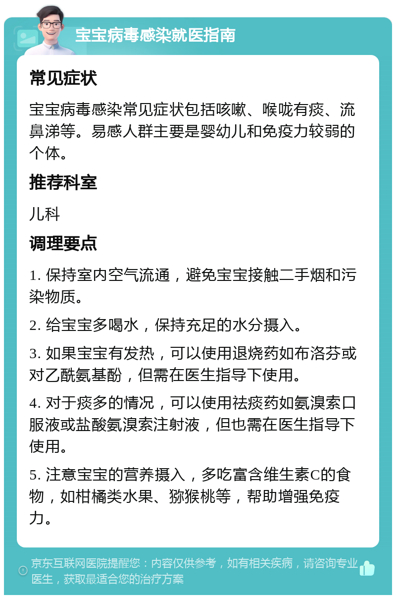 宝宝病毒感染就医指南 常见症状 宝宝病毒感染常见症状包括咳嗽、喉咙有痰、流鼻涕等。易感人群主要是婴幼儿和免疫力较弱的个体。 推荐科室 儿科 调理要点 1. 保持室内空气流通，避免宝宝接触二手烟和污染物质。 2. 给宝宝多喝水，保持充足的水分摄入。 3. 如果宝宝有发热，可以使用退烧药如布洛芬或对乙酰氨基酚，但需在医生指导下使用。 4. 对于痰多的情况，可以使用祛痰药如氨溴索口服液或盐酸氨溴索注射液，但也需在医生指导下使用。 5. 注意宝宝的营养摄入，多吃富含维生素C的食物，如柑橘类水果、猕猴桃等，帮助增强免疫力。