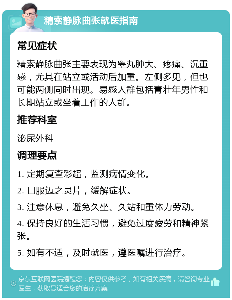 精索静脉曲张就医指南 常见症状 精索静脉曲张主要表现为睾丸肿大、疼痛、沉重感，尤其在站立或活动后加重。左侧多见，但也可能两侧同时出现。易感人群包括青壮年男性和长期站立或坐着工作的人群。 推荐科室 泌尿外科 调理要点 1. 定期复查彩超，监测病情变化。 2. 口服迈之灵片，缓解症状。 3. 注意休息，避免久坐、久站和重体力劳动。 4. 保持良好的生活习惯，避免过度疲劳和精神紧张。 5. 如有不适，及时就医，遵医嘱进行治疗。