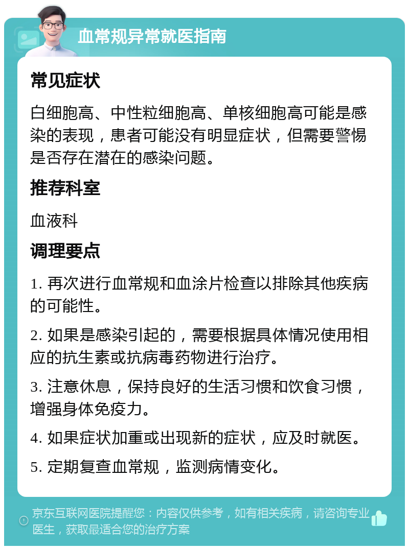 血常规异常就医指南 常见症状 白细胞高、中性粒细胞高、单核细胞高可能是感染的表现，患者可能没有明显症状，但需要警惕是否存在潜在的感染问题。 推荐科室 血液科 调理要点 1. 再次进行血常规和血涂片检查以排除其他疾病的可能性。 2. 如果是感染引起的，需要根据具体情况使用相应的抗生素或抗病毒药物进行治疗。 3. 注意休息，保持良好的生活习惯和饮食习惯，增强身体免疫力。 4. 如果症状加重或出现新的症状，应及时就医。 5. 定期复查血常规，监测病情变化。