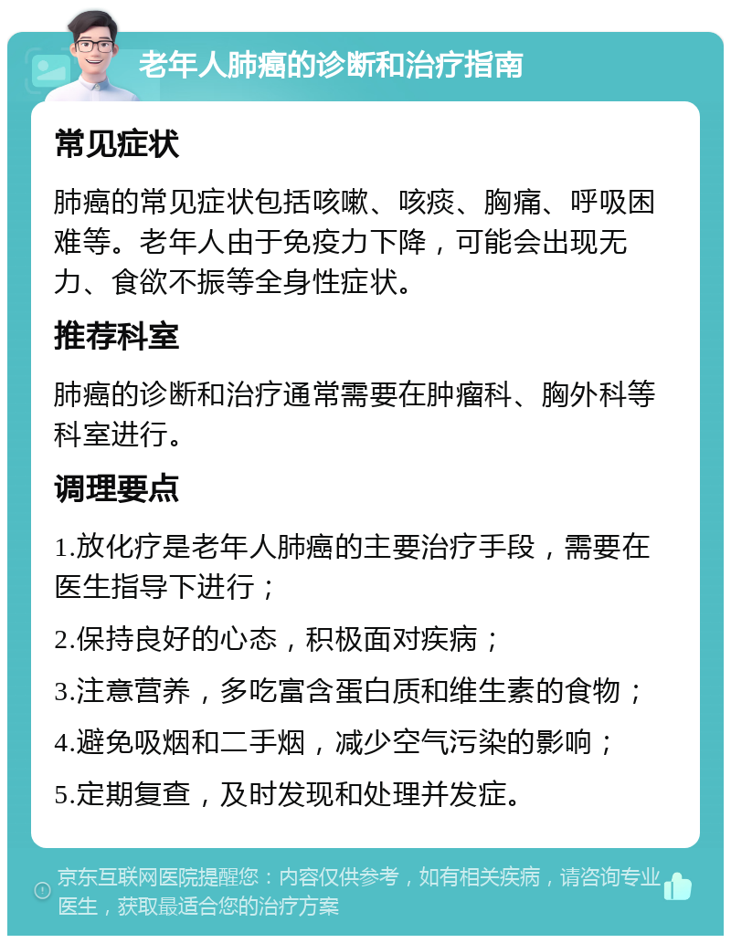 老年人肺癌的诊断和治疗指南 常见症状 肺癌的常见症状包括咳嗽、咳痰、胸痛、呼吸困难等。老年人由于免疫力下降，可能会出现无力、食欲不振等全身性症状。 推荐科室 肺癌的诊断和治疗通常需要在肿瘤科、胸外科等科室进行。 调理要点 1.放化疗是老年人肺癌的主要治疗手段，需要在医生指导下进行； 2.保持良好的心态，积极面对疾病； 3.注意营养，多吃富含蛋白质和维生素的食物； 4.避免吸烟和二手烟，减少空气污染的影响； 5.定期复查，及时发现和处理并发症。