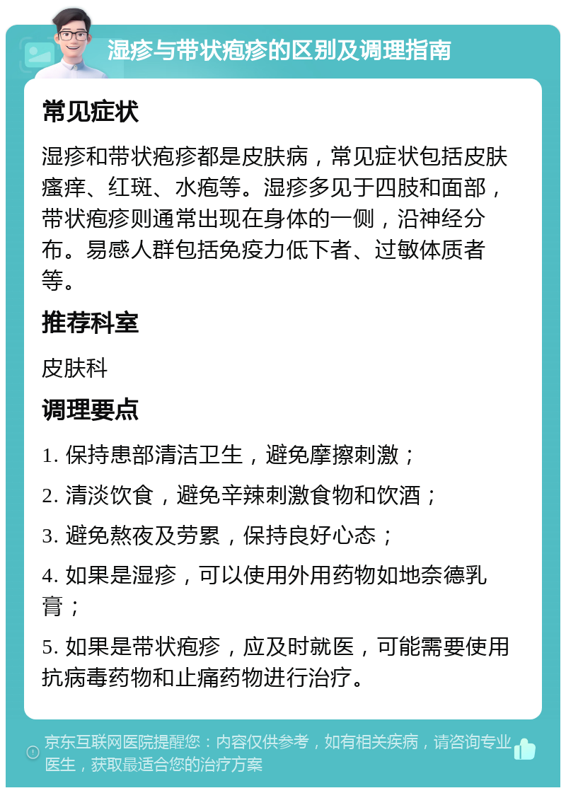 湿疹与带状疱疹的区别及调理指南 常见症状 湿疹和带状疱疹都是皮肤病，常见症状包括皮肤瘙痒、红斑、水疱等。湿疹多见于四肢和面部，带状疱疹则通常出现在身体的一侧，沿神经分布。易感人群包括免疫力低下者、过敏体质者等。 推荐科室 皮肤科 调理要点 1. 保持患部清洁卫生，避免摩擦刺激； 2. 清淡饮食，避免辛辣刺激食物和饮酒； 3. 避免熬夜及劳累，保持良好心态； 4. 如果是湿疹，可以使用外用药物如地奈德乳膏； 5. 如果是带状疱疹，应及时就医，可能需要使用抗病毒药物和止痛药物进行治疗。