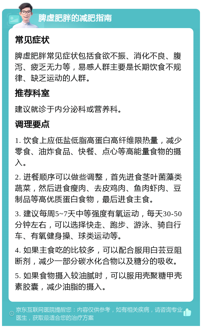 脾虚肥胖的减肥指南 常见症状 脾虚肥胖常见症状包括食欲不振、消化不良、腹泻、疲乏无力等，易感人群主要是长期饮食不规律、缺乏运动的人群。 推荐科室 建议就诊于内分泌科或营养科。 调理要点 1. 饮食上应低盐低脂高蛋白高纤维限热量，减少零食、油炸食品、快餐、点心等高能量食物的摄入。 2. 进餐顺序可以做些调整，首先进食茎叶菌藻类蔬菜，然后进食瘦肉、去皮鸡肉、鱼肉虾肉、豆制品等高优质蛋白食物，最后进食主食。 3. 建议每周5~7天中等强度有氧运动，每天30-50分钟左右，可以选择快走、跑步、游泳、骑自行车、有氧健身操、球类运动等。 4. 如果主食吃的比较多，可以配合服用白芸豆阻断剂，减少一部分碳水化合物以及糖分的吸收。 5. 如果食物摄入较油腻时，可以服用壳聚糖甲壳素胶囊，减少油脂的摄入。