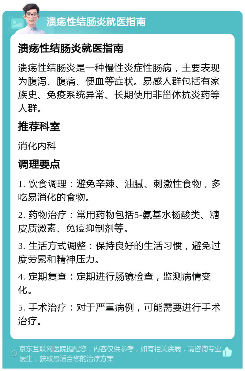 溃疡性结肠炎就医指南 溃疡性结肠炎就医指南 溃疡性结肠炎是一种慢性炎症性肠病，主要表现为腹泻、腹痛、便血等症状。易感人群包括有家族史、免疫系统异常、长期使用非甾体抗炎药等人群。 推荐科室 消化内科 调理要点 1. 饮食调理：避免辛辣、油腻、刺激性食物，多吃易消化的食物。 2. 药物治疗：常用药物包括5-氨基水杨酸类、糖皮质激素、免疫抑制剂等。 3. 生活方式调整：保持良好的生活习惯，避免过度劳累和精神压力。 4. 定期复查：定期进行肠镜检查，监测病情变化。 5. 手术治疗：对于严重病例，可能需要进行手术治疗。