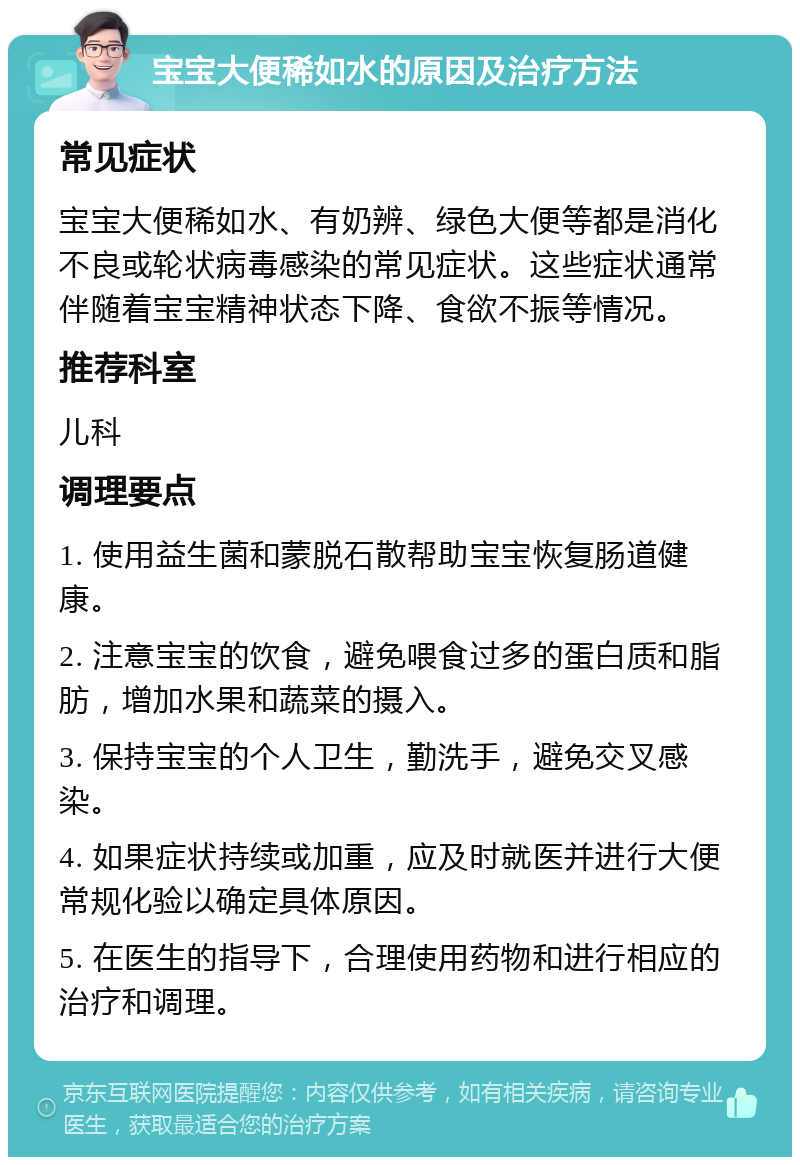 宝宝大便稀如水的原因及治疗方法 常见症状 宝宝大便稀如水、有奶辨、绿色大便等都是消化不良或轮状病毒感染的常见症状。这些症状通常伴随着宝宝精神状态下降、食欲不振等情况。 推荐科室 儿科 调理要点 1. 使用益生菌和蒙脱石散帮助宝宝恢复肠道健康。 2. 注意宝宝的饮食，避免喂食过多的蛋白质和脂肪，增加水果和蔬菜的摄入。 3. 保持宝宝的个人卫生，勤洗手，避免交叉感染。 4. 如果症状持续或加重，应及时就医并进行大便常规化验以确定具体原因。 5. 在医生的指导下，合理使用药物和进行相应的治疗和调理。