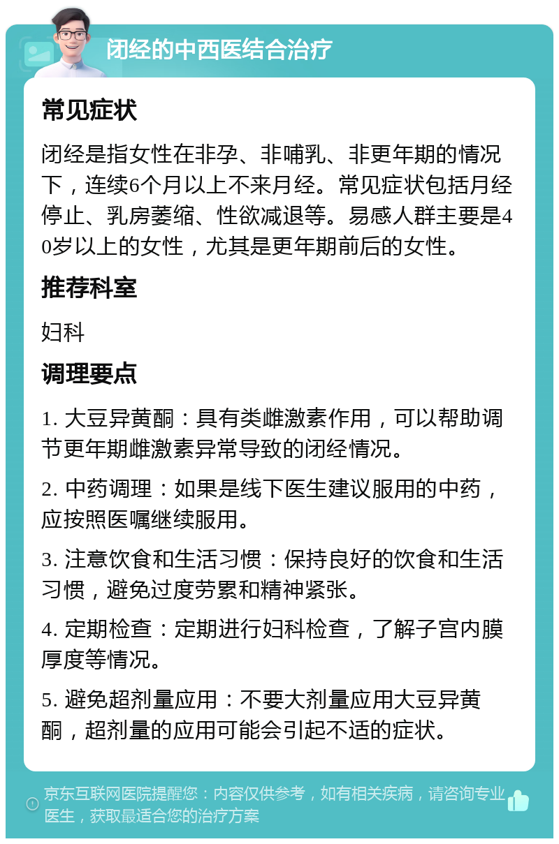 闭经的中西医结合治疗 常见症状 闭经是指女性在非孕、非哺乳、非更年期的情况下，连续6个月以上不来月经。常见症状包括月经停止、乳房萎缩、性欲减退等。易感人群主要是40岁以上的女性，尤其是更年期前后的女性。 推荐科室 妇科 调理要点 1. 大豆异黄酮：具有类雌激素作用，可以帮助调节更年期雌激素异常导致的闭经情况。 2. 中药调理：如果是线下医生建议服用的中药，应按照医嘱继续服用。 3. 注意饮食和生活习惯：保持良好的饮食和生活习惯，避免过度劳累和精神紧张。 4. 定期检查：定期进行妇科检查，了解子宫内膜厚度等情况。 5. 避免超剂量应用：不要大剂量应用大豆异黄酮，超剂量的应用可能会引起不适的症状。