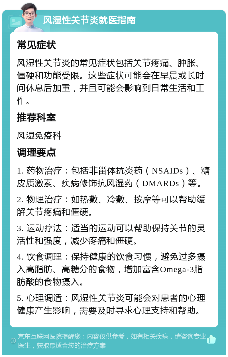 风湿性关节炎就医指南 常见症状 风湿性关节炎的常见症状包括关节疼痛、肿胀、僵硬和功能受限。这些症状可能会在早晨或长时间休息后加重，并且可能会影响到日常生活和工作。 推荐科室 风湿免疫科 调理要点 1. 药物治疗：包括非甾体抗炎药（NSAIDs）、糖皮质激素、疾病修饰抗风湿药（DMARDs）等。 2. 物理治疗：如热敷、冷敷、按摩等可以帮助缓解关节疼痛和僵硬。 3. 运动疗法：适当的运动可以帮助保持关节的灵活性和强度，减少疼痛和僵硬。 4. 饮食调理：保持健康的饮食习惯，避免过多摄入高脂肪、高糖分的食物，增加富含Omega-3脂肪酸的食物摄入。 5. 心理调适：风湿性关节炎可能会对患者的心理健康产生影响，需要及时寻求心理支持和帮助。