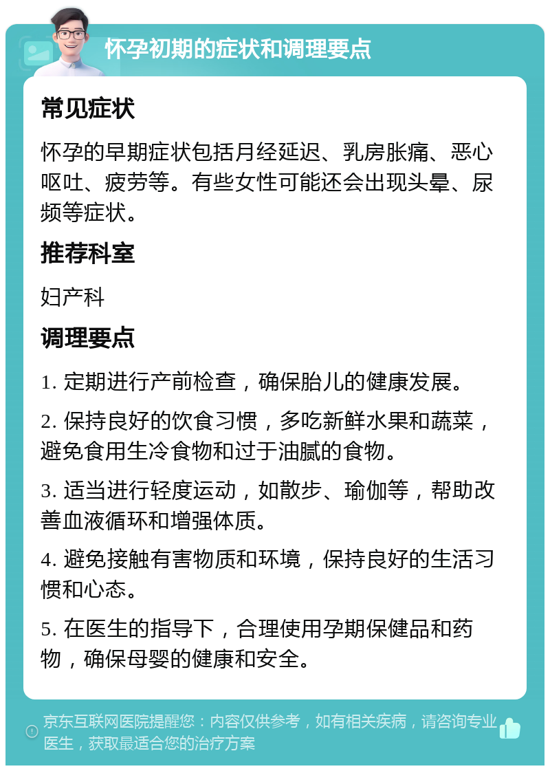 怀孕初期的症状和调理要点 常见症状 怀孕的早期症状包括月经延迟、乳房胀痛、恶心呕吐、疲劳等。有些女性可能还会出现头晕、尿频等症状。 推荐科室 妇产科 调理要点 1. 定期进行产前检查，确保胎儿的健康发展。 2. 保持良好的饮食习惯，多吃新鲜水果和蔬菜，避免食用生冷食物和过于油腻的食物。 3. 适当进行轻度运动，如散步、瑜伽等，帮助改善血液循环和增强体质。 4. 避免接触有害物质和环境，保持良好的生活习惯和心态。 5. 在医生的指导下，合理使用孕期保健品和药物，确保母婴的健康和安全。