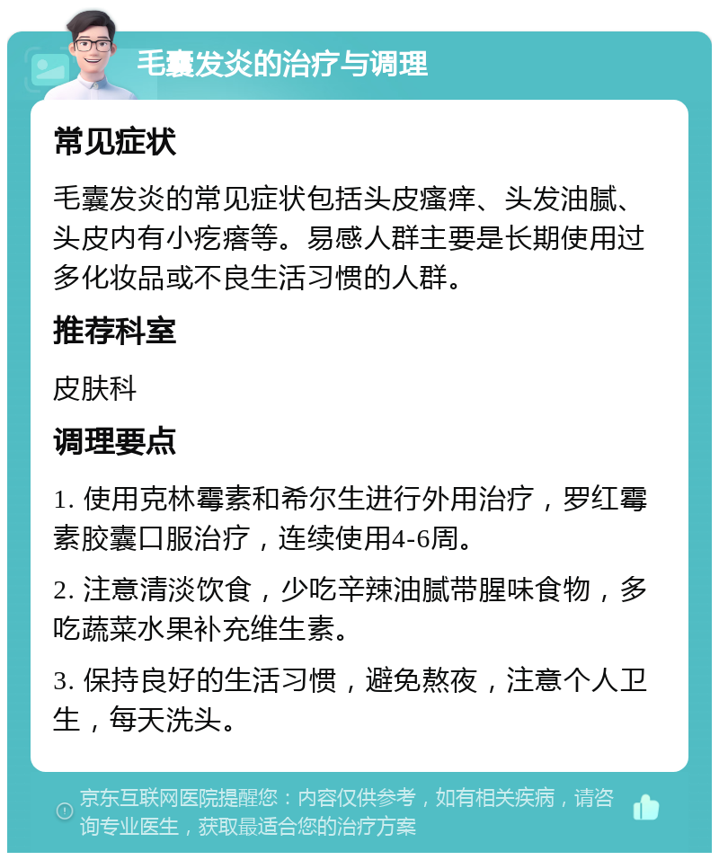 毛囊发炎的治疗与调理 常见症状 毛囊发炎的常见症状包括头皮瘙痒、头发油腻、头皮内有小疙瘩等。易感人群主要是长期使用过多化妆品或不良生活习惯的人群。 推荐科室 皮肤科 调理要点 1. 使用克林霉素和希尔生进行外用治疗，罗红霉素胶囊口服治疗，连续使用4-6周。 2. 注意清淡饮食，少吃辛辣油腻带腥味食物，多吃蔬菜水果补充维生素。 3. 保持良好的生活习惯，避免熬夜，注意个人卫生，每天洗头。