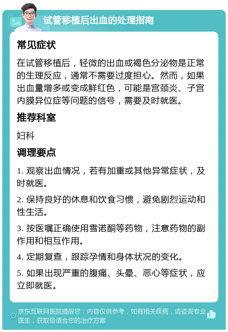 试管移植后出血的处理指南 常见症状 在试管移植后，轻微的出血或褐色分泌物是正常的生理反应，通常不需要过度担心。然而，如果出血量增多或变成鲜红色，可能是宫颈炎、子宫内膜异位症等问题的信号，需要及时就医。 推荐科室 妇科 调理要点 1. 观察出血情况，若有加重或其他异常症状，及时就医。 2. 保持良好的休息和饮食习惯，避免剧烈运动和性生活。 3. 按医嘱正确使用雪诺酮等药物，注意药物的副作用和相互作用。 4. 定期复查，跟踪孕情和身体状况的变化。 5. 如果出现严重的腹痛、头晕、恶心等症状，应立即就医。