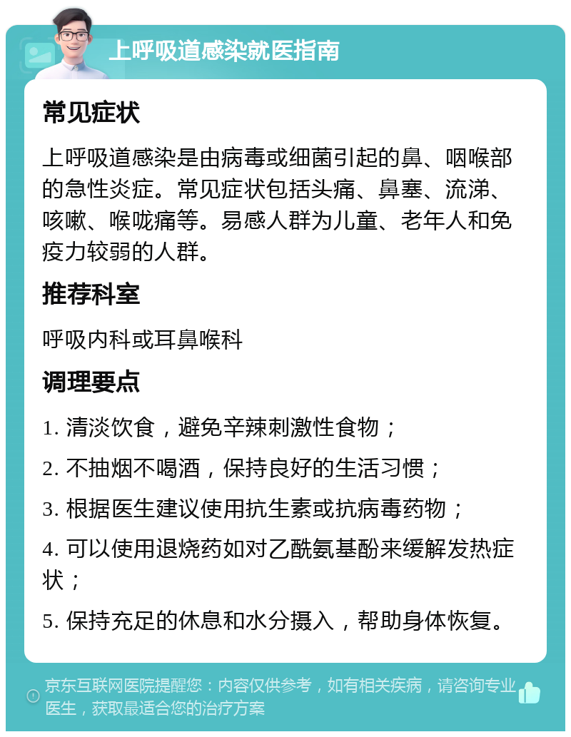 上呼吸道感染就医指南 常见症状 上呼吸道感染是由病毒或细菌引起的鼻、咽喉部的急性炎症。常见症状包括头痛、鼻塞、流涕、咳嗽、喉咙痛等。易感人群为儿童、老年人和免疫力较弱的人群。 推荐科室 呼吸内科或耳鼻喉科 调理要点 1. 清淡饮食，避免辛辣刺激性食物； 2. 不抽烟不喝酒，保持良好的生活习惯； 3. 根据医生建议使用抗生素或抗病毒药物； 4. 可以使用退烧药如对乙酰氨基酚来缓解发热症状； 5. 保持充足的休息和水分摄入，帮助身体恢复。