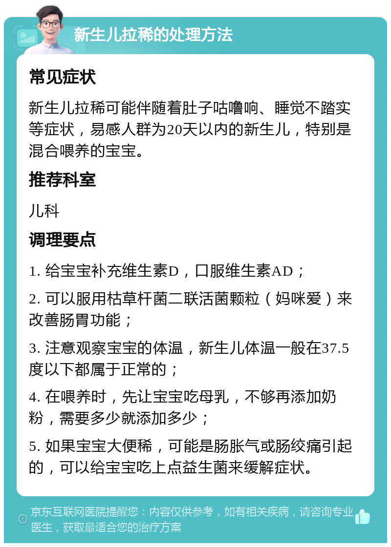 新生儿拉稀的处理方法 常见症状 新生儿拉稀可能伴随着肚子咕噜响、睡觉不踏实等症状，易感人群为20天以内的新生儿，特别是混合喂养的宝宝。 推荐科室 儿科 调理要点 1. 给宝宝补充维生素D，口服维生素AD； 2. 可以服用枯草杆菌二联活菌颗粒（妈咪爱）来改善肠胃功能； 3. 注意观察宝宝的体温，新生儿体温一般在37.5度以下都属于正常的； 4. 在喂养时，先让宝宝吃母乳，不够再添加奶粉，需要多少就添加多少； 5. 如果宝宝大便稀，可能是肠胀气或肠绞痛引起的，可以给宝宝吃上点益生菌来缓解症状。