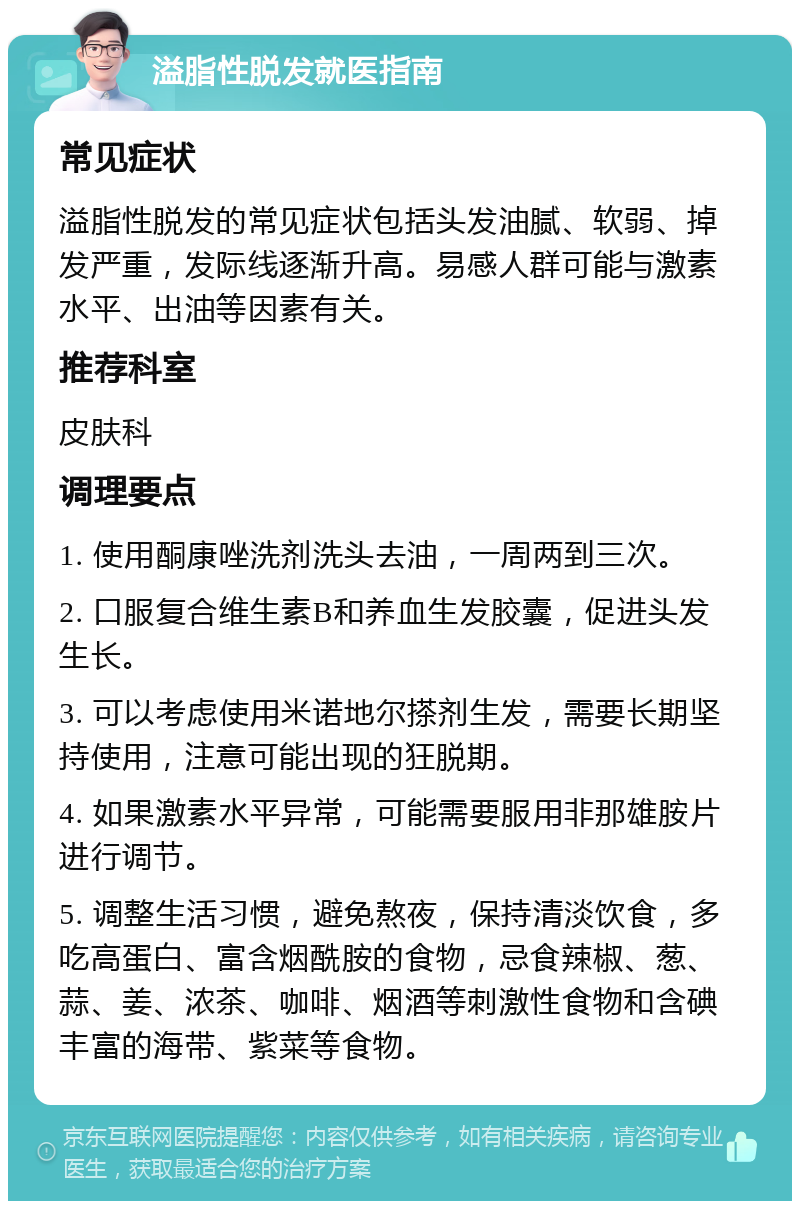 溢脂性脱发就医指南 常见症状 溢脂性脱发的常见症状包括头发油腻、软弱、掉发严重，发际线逐渐升高。易感人群可能与激素水平、出油等因素有关。 推荐科室 皮肤科 调理要点 1. 使用酮康唑洗剂洗头去油，一周两到三次。 2. 口服复合维生素B和养血生发胶囊，促进头发生长。 3. 可以考虑使用米诺地尔搽剂生发，需要长期坚持使用，注意可能出现的狂脱期。 4. 如果激素水平异常，可能需要服用非那雄胺片进行调节。 5. 调整生活习惯，避免熬夜，保持清淡饮食，多吃高蛋白、富含烟酰胺的食物，忌食辣椒、葱、蒜、姜、浓茶、咖啡、烟酒等刺激性食物和含碘丰富的海带、紫菜等食物。