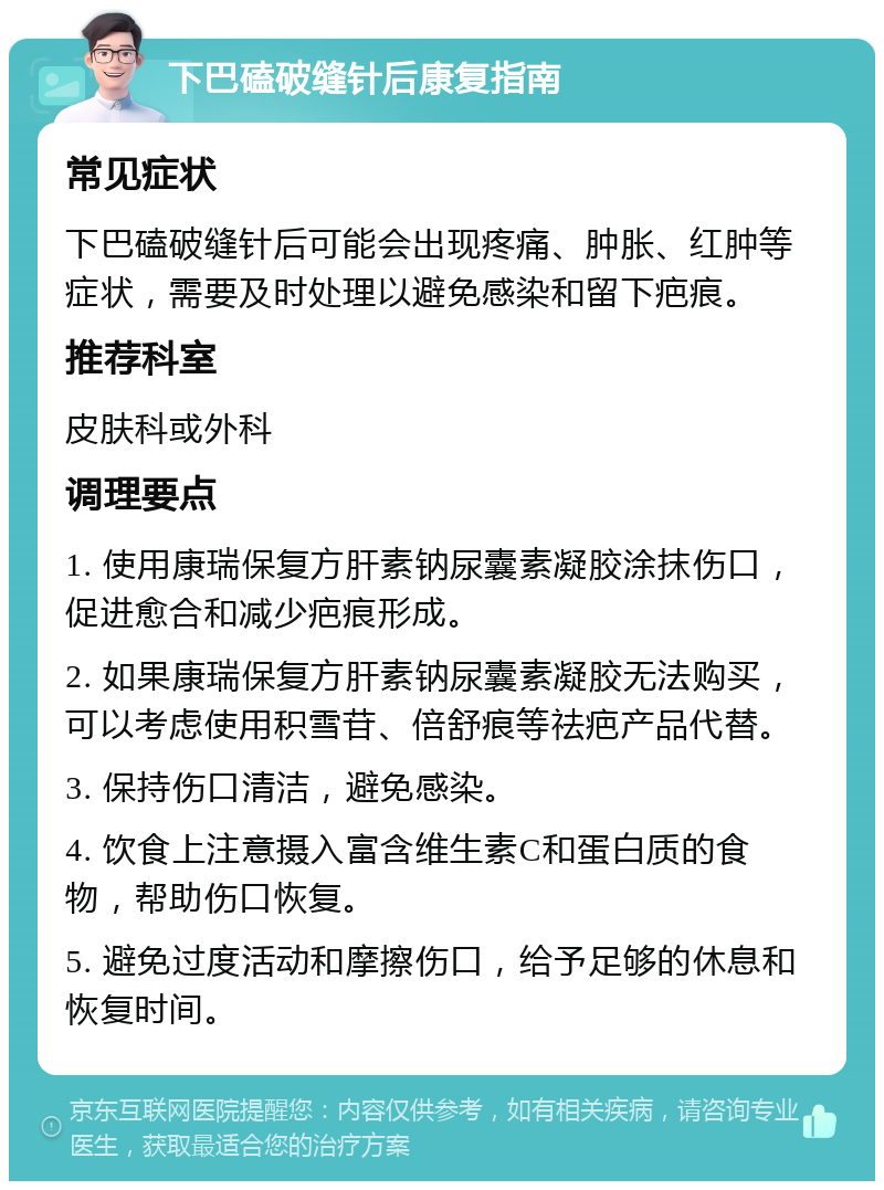 下巴磕破缝针后康复指南 常见症状 下巴磕破缝针后可能会出现疼痛、肿胀、红肿等症状，需要及时处理以避免感染和留下疤痕。 推荐科室 皮肤科或外科 调理要点 1. 使用康瑞保复方肝素钠尿囊素凝胶涂抹伤口，促进愈合和减少疤痕形成。 2. 如果康瑞保复方肝素钠尿囊素凝胶无法购买，可以考虑使用积雪苷、倍舒痕等祛疤产品代替。 3. 保持伤口清洁，避免感染。 4. 饮食上注意摄入富含维生素C和蛋白质的食物，帮助伤口恢复。 5. 避免过度活动和摩擦伤口，给予足够的休息和恢复时间。