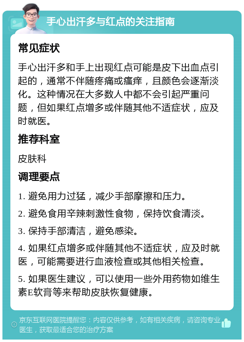 手心出汗多与红点的关注指南 常见症状 手心出汗多和手上出现红点可能是皮下出血点引起的，通常不伴随疼痛或瘙痒，且颜色会逐渐淡化。这种情况在大多数人中都不会引起严重问题，但如果红点增多或伴随其他不适症状，应及时就医。 推荐科室 皮肤科 调理要点 1. 避免用力过猛，减少手部摩擦和压力。 2. 避免食用辛辣刺激性食物，保持饮食清淡。 3. 保持手部清洁，避免感染。 4. 如果红点增多或伴随其他不适症状，应及时就医，可能需要进行血液检查或其他相关检查。 5. 如果医生建议，可以使用一些外用药物如维生素E软膏等来帮助皮肤恢复健康。