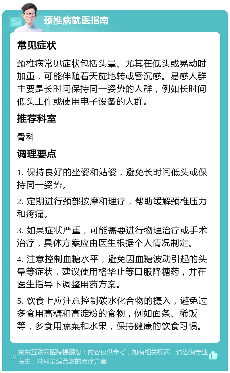 颈椎病就医指南 常见症状 颈椎病常见症状包括头晕、尤其在低头或晃动时加重，可能伴随着天旋地转或昏沉感。易感人群主要是长时间保持同一姿势的人群，例如长时间低头工作或使用电子设备的人群。 推荐科室 骨科 调理要点 1. 保持良好的坐姿和站姿，避免长时间低头或保持同一姿势。 2. 定期进行颈部按摩和理疗，帮助缓解颈椎压力和疼痛。 3. 如果症状严重，可能需要进行物理治疗或手术治疗，具体方案应由医生根据个人情况制定。 4. 注意控制血糖水平，避免因血糖波动引起的头晕等症状，建议使用格华止等口服降糖药，并在医生指导下调整用药方案。 5. 饮食上应注意控制碳水化合物的摄入，避免过多食用高糖和高淀粉的食物，例如面条、稀饭等，多食用蔬菜和水果，保持健康的饮食习惯。