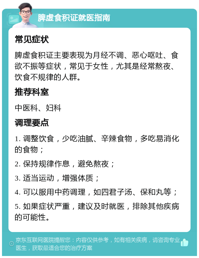 脾虚食积证就医指南 常见症状 脾虚食积证主要表现为月经不调、恶心呕吐、食欲不振等症状，常见于女性，尤其是经常熬夜、饮食不规律的人群。 推荐科室 中医科、妇科 调理要点 1. 调整饮食，少吃油腻、辛辣食物，多吃易消化的食物； 2. 保持规律作息，避免熬夜； 3. 适当运动，增强体质； 4. 可以服用中药调理，如四君子汤、保和丸等； 5. 如果症状严重，建议及时就医，排除其他疾病的可能性。