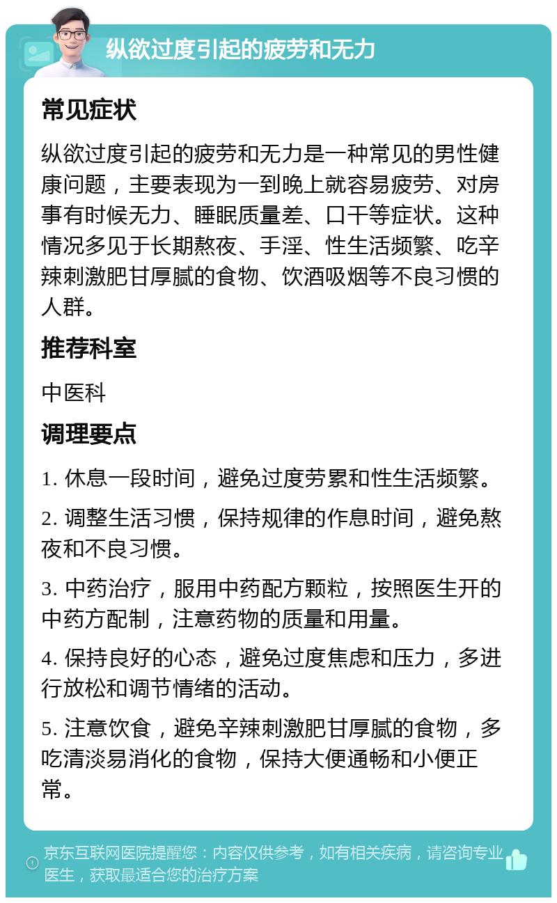 纵欲过度引起的疲劳和无力 常见症状 纵欲过度引起的疲劳和无力是一种常见的男性健康问题，主要表现为一到晚上就容易疲劳、对房事有时候无力、睡眠质量差、口干等症状。这种情况多见于长期熬夜、手淫、性生活频繁、吃辛辣刺激肥甘厚腻的食物、饮酒吸烟等不良习惯的人群。 推荐科室 中医科 调理要点 1. 休息一段时间，避免过度劳累和性生活频繁。 2. 调整生活习惯，保持规律的作息时间，避免熬夜和不良习惯。 3. 中药治疗，服用中药配方颗粒，按照医生开的中药方配制，注意药物的质量和用量。 4. 保持良好的心态，避免过度焦虑和压力，多进行放松和调节情绪的活动。 5. 注意饮食，避免辛辣刺激肥甘厚腻的食物，多吃清淡易消化的食物，保持大便通畅和小便正常。