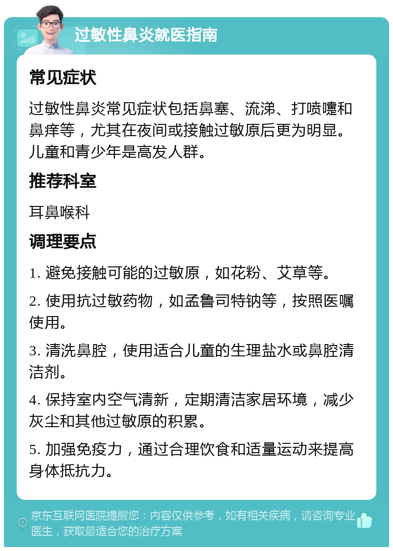 过敏性鼻炎就医指南 常见症状 过敏性鼻炎常见症状包括鼻塞、流涕、打喷嚏和鼻痒等，尤其在夜间或接触过敏原后更为明显。儿童和青少年是高发人群。 推荐科室 耳鼻喉科 调理要点 1. 避免接触可能的过敏原，如花粉、艾草等。 2. 使用抗过敏药物，如孟鲁司特钠等，按照医嘱使用。 3. 清洗鼻腔，使用适合儿童的生理盐水或鼻腔清洁剂。 4. 保持室内空气清新，定期清洁家居环境，减少灰尘和其他过敏原的积累。 5. 加强免疫力，通过合理饮食和适量运动来提高身体抵抗力。