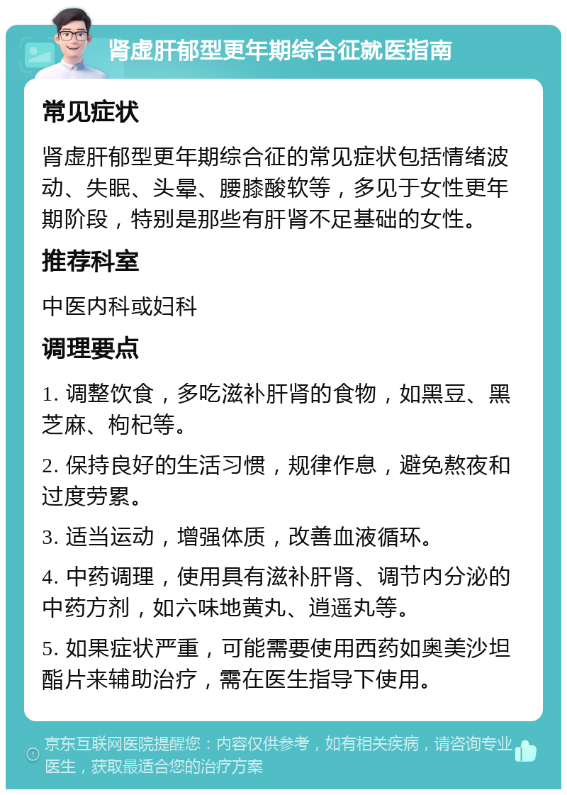 肾虚肝郁型更年期综合征就医指南 常见症状 肾虚肝郁型更年期综合征的常见症状包括情绪波动、失眠、头晕、腰膝酸软等，多见于女性更年期阶段，特别是那些有肝肾不足基础的女性。 推荐科室 中医内科或妇科 调理要点 1. 调整饮食，多吃滋补肝肾的食物，如黑豆、黑芝麻、枸杞等。 2. 保持良好的生活习惯，规律作息，避免熬夜和过度劳累。 3. 适当运动，增强体质，改善血液循环。 4. 中药调理，使用具有滋补肝肾、调节内分泌的中药方剂，如六味地黄丸、逍遥丸等。 5. 如果症状严重，可能需要使用西药如奥美沙坦酯片来辅助治疗，需在医生指导下使用。