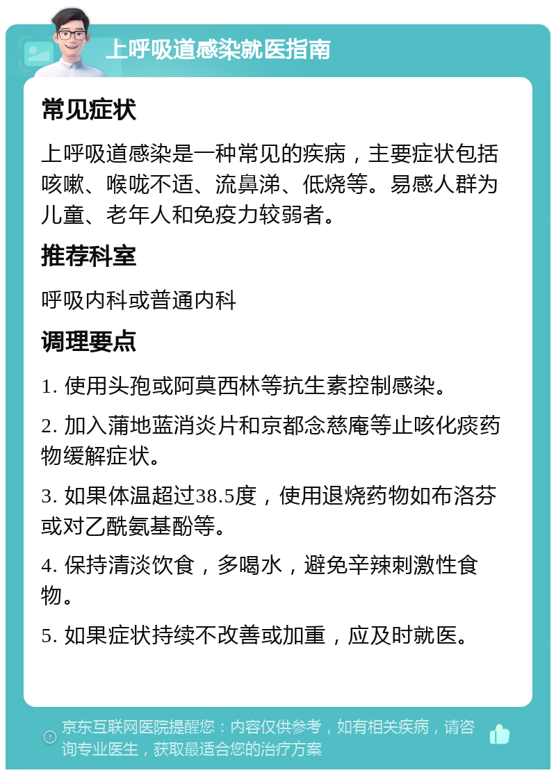 上呼吸道感染就医指南 常见症状 上呼吸道感染是一种常见的疾病，主要症状包括咳嗽、喉咙不适、流鼻涕、低烧等。易感人群为儿童、老年人和免疫力较弱者。 推荐科室 呼吸内科或普通内科 调理要点 1. 使用头孢或阿莫西林等抗生素控制感染。 2. 加入蒲地蓝消炎片和京都念慈庵等止咳化痰药物缓解症状。 3. 如果体温超过38.5度，使用退烧药物如布洛芬或对乙酰氨基酚等。 4. 保持清淡饮食，多喝水，避免辛辣刺激性食物。 5. 如果症状持续不改善或加重，应及时就医。