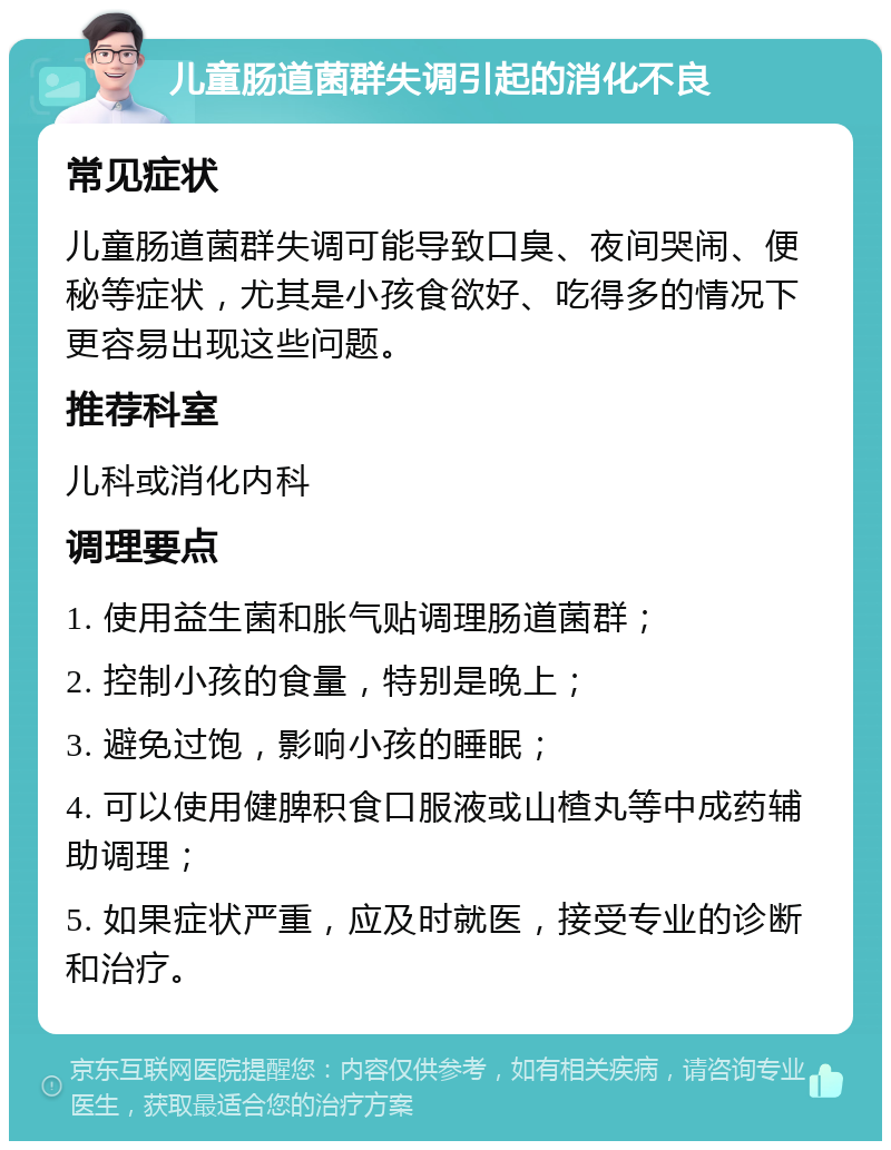 儿童肠道菌群失调引起的消化不良 常见症状 儿童肠道菌群失调可能导致口臭、夜间哭闹、便秘等症状，尤其是小孩食欲好、吃得多的情况下更容易出现这些问题。 推荐科室 儿科或消化内科 调理要点 1. 使用益生菌和胀气贴调理肠道菌群； 2. 控制小孩的食量，特别是晚上； 3. 避免过饱，影响小孩的睡眠； 4. 可以使用健脾积食口服液或山楂丸等中成药辅助调理； 5. 如果症状严重，应及时就医，接受专业的诊断和治疗。