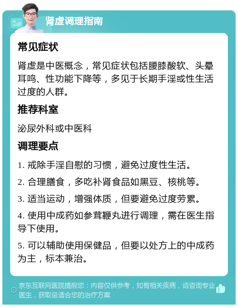 肾虚调理指南 常见症状 肾虚是中医概念，常见症状包括腰膝酸软、头晕耳鸣、性功能下降等，多见于长期手淫或性生活过度的人群。 推荐科室 泌尿外科或中医科 调理要点 1. 戒除手淫自慰的习惯，避免过度性生活。 2. 合理膳食，多吃补肾食品如黑豆、核桃等。 3. 适当运动，增强体质，但要避免过度劳累。 4. 使用中成药如参茸鞭丸进行调理，需在医生指导下使用。 5. 可以辅助使用保健品，但要以处方上的中成药为主，标本兼治。