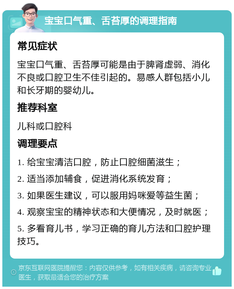 宝宝口气重、舌苔厚的调理指南 常见症状 宝宝口气重、舌苔厚可能是由于脾肾虚弱、消化不良或口腔卫生不佳引起的。易感人群包括小儿和长牙期的婴幼儿。 推荐科室 儿科或口腔科 调理要点 1. 给宝宝清洁口腔，防止口腔细菌滋生； 2. 适当添加辅食，促进消化系统发育； 3. 如果医生建议，可以服用妈咪爱等益生菌； 4. 观察宝宝的精神状态和大便情况，及时就医； 5. 多看育儿书，学习正确的育儿方法和口腔护理技巧。