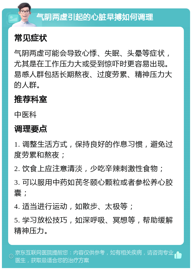 气阴两虚引起的心脏早搏如何调理 常见症状 气阴两虚可能会导致心悸、失眠、头晕等症状，尤其是在工作压力大或受到惊吓时更容易出现。易感人群包括长期熬夜、过度劳累、精神压力大的人群。 推荐科室 中医科 调理要点 1. 调整生活方式，保持良好的作息习惯，避免过度劳累和熬夜； 2. 饮食上应注意清淡，少吃辛辣刺激性食物； 3. 可以服用中药如芪冬颐心颗粒或者参松养心胶囊； 4. 适当进行运动，如散步、太极等； 5. 学习放松技巧，如深呼吸、冥想等，帮助缓解精神压力。