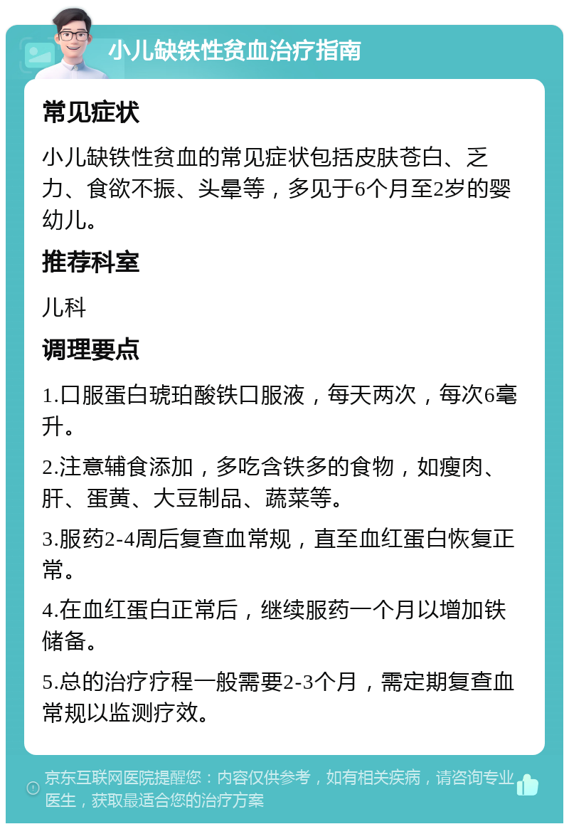 小儿缺铁性贫血治疗指南 常见症状 小儿缺铁性贫血的常见症状包括皮肤苍白、乏力、食欲不振、头晕等，多见于6个月至2岁的婴幼儿。 推荐科室 儿科 调理要点 1.口服蛋白琥珀酸铁口服液，每天两次，每次6毫升。 2.注意辅食添加，多吃含铁多的食物，如瘦肉、肝、蛋黄、大豆制品、蔬菜等。 3.服药2-4周后复查血常规，直至血红蛋白恢复正常。 4.在血红蛋白正常后，继续服药一个月以增加铁储备。 5.总的治疗疗程一般需要2-3个月，需定期复查血常规以监测疗效。