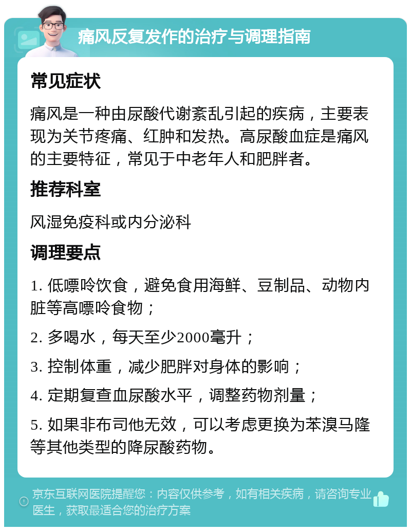 痛风反复发作的治疗与调理指南 常见症状 痛风是一种由尿酸代谢紊乱引起的疾病，主要表现为关节疼痛、红肿和发热。高尿酸血症是痛风的主要特征，常见于中老年人和肥胖者。 推荐科室 风湿免疫科或内分泌科 调理要点 1. 低嘌呤饮食，避免食用海鲜、豆制品、动物内脏等高嘌呤食物； 2. 多喝水，每天至少2000毫升； 3. 控制体重，减少肥胖对身体的影响； 4. 定期复查血尿酸水平，调整药物剂量； 5. 如果非布司他无效，可以考虑更换为苯溴马隆等其他类型的降尿酸药物。