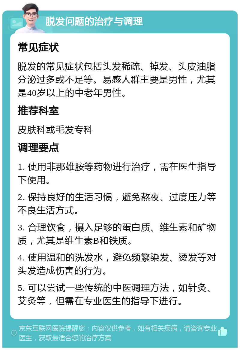 脱发问题的治疗与调理 常见症状 脱发的常见症状包括头发稀疏、掉发、头皮油脂分泌过多或不足等。易感人群主要是男性，尤其是40岁以上的中老年男性。 推荐科室 皮肤科或毛发专科 调理要点 1. 使用非那雄胺等药物进行治疗，需在医生指导下使用。 2. 保持良好的生活习惯，避免熬夜、过度压力等不良生活方式。 3. 合理饮食，摄入足够的蛋白质、维生素和矿物质，尤其是维生素B和铁质。 4. 使用温和的洗发水，避免频繁染发、烫发等对头发造成伤害的行为。 5. 可以尝试一些传统的中医调理方法，如针灸、艾灸等，但需在专业医生的指导下进行。