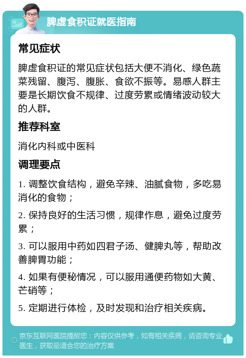 脾虚食积证就医指南 常见症状 脾虚食积证的常见症状包括大便不消化、绿色蔬菜残留、腹泻、腹胀、食欲不振等。易感人群主要是长期饮食不规律、过度劳累或情绪波动较大的人群。 推荐科室 消化内科或中医科 调理要点 1. 调整饮食结构，避免辛辣、油腻食物，多吃易消化的食物； 2. 保持良好的生活习惯，规律作息，避免过度劳累； 3. 可以服用中药如四君子汤、健脾丸等，帮助改善脾胃功能； 4. 如果有便秘情况，可以服用通便药物如大黄、芒硝等； 5. 定期进行体检，及时发现和治疗相关疾病。