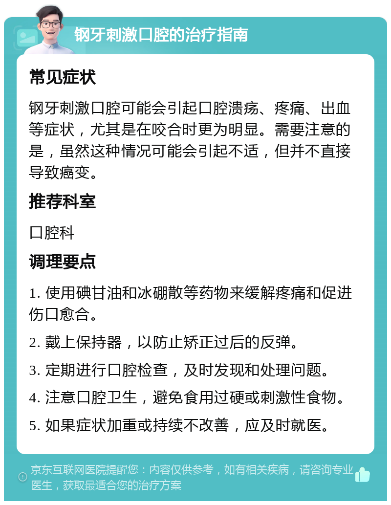 钢牙刺激口腔的治疗指南 常见症状 钢牙刺激口腔可能会引起口腔溃疡、疼痛、出血等症状，尤其是在咬合时更为明显。需要注意的是，虽然这种情况可能会引起不适，但并不直接导致癌变。 推荐科室 口腔科 调理要点 1. 使用碘甘油和冰硼散等药物来缓解疼痛和促进伤口愈合。 2. 戴上保持器，以防止矫正过后的反弹。 3. 定期进行口腔检查，及时发现和处理问题。 4. 注意口腔卫生，避免食用过硬或刺激性食物。 5. 如果症状加重或持续不改善，应及时就医。