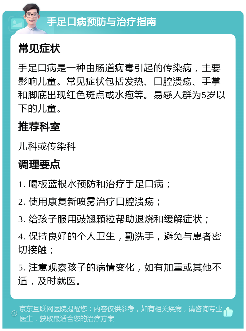 手足口病预防与治疗指南 常见症状 手足口病是一种由肠道病毒引起的传染病，主要影响儿童。常见症状包括发热、口腔溃疡、手掌和脚底出现红色斑点或水疱等。易感人群为5岁以下的儿童。 推荐科室 儿科或传染科 调理要点 1. 喝板蓝根水预防和治疗手足口病； 2. 使用康复新喷雾治疗口腔溃疡； 3. 给孩子服用豉翘颗粒帮助退烧和缓解症状； 4. 保持良好的个人卫生，勤洗手，避免与患者密切接触； 5. 注意观察孩子的病情变化，如有加重或其他不适，及时就医。