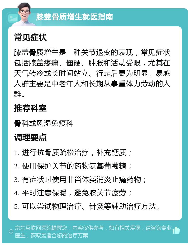 膝盖骨质增生就医指南 常见症状 膝盖骨质增生是一种关节退变的表现，常见症状包括膝盖疼痛、僵硬、肿胀和活动受限，尤其在天气转冷或长时间站立、行走后更为明显。易感人群主要是中老年人和长期从事重体力劳动的人群。 推荐科室 骨科或风湿免疫科 调理要点 1. 进行抗骨质疏松治疗，补充钙质； 2. 使用保护关节的药物氨基葡萄糖； 3. 有症状时使用非甾体类消炎止痛药物； 4. 平时注意保暖，避免膝关节疲劳； 5. 可以尝试物理治疗、针灸等辅助治疗方法。