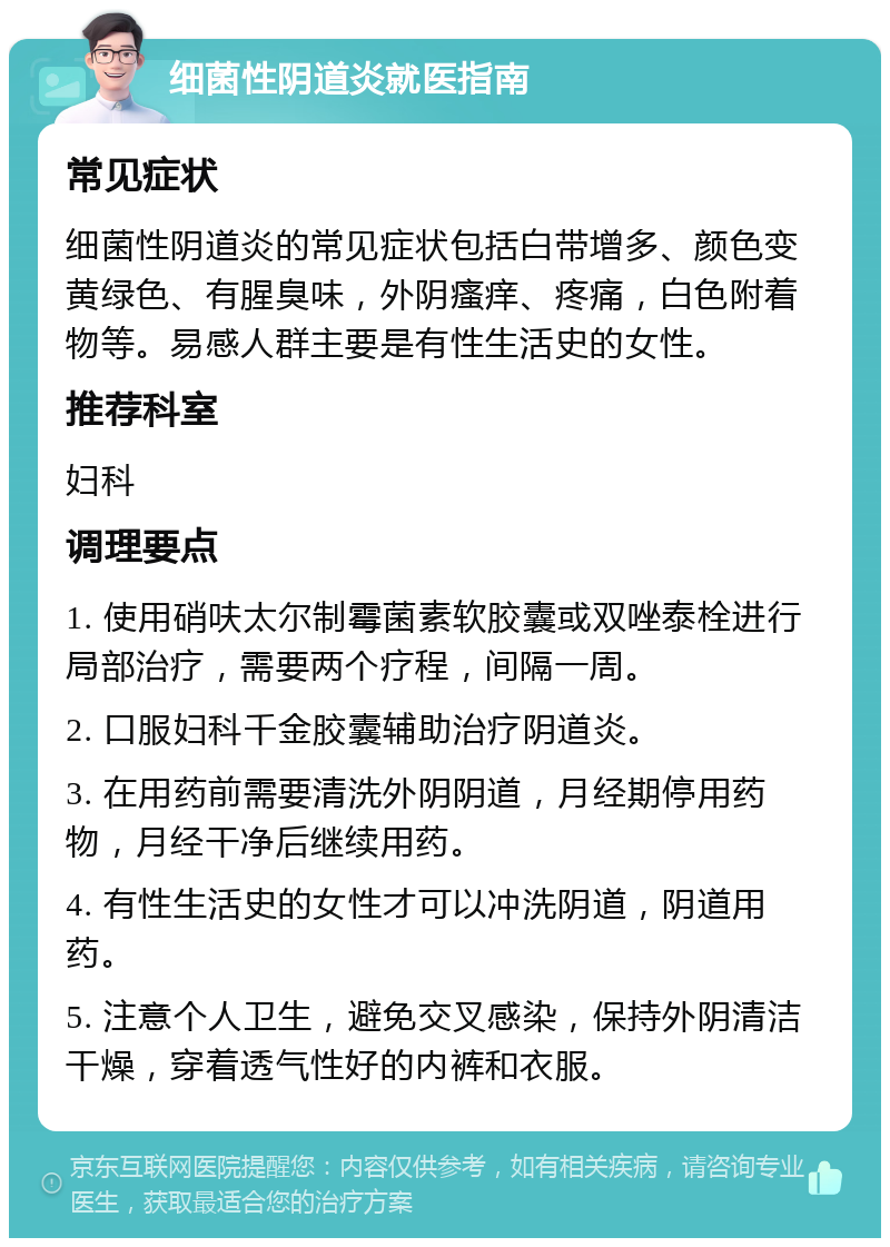 细菌性阴道炎就医指南 常见症状 细菌性阴道炎的常见症状包括白带增多、颜色变黄绿色、有腥臭味，外阴瘙痒、疼痛，白色附着物等。易感人群主要是有性生活史的女性。 推荐科室 妇科 调理要点 1. 使用硝呋太尔制霉菌素软胶囊或双唑泰栓进行局部治疗，需要两个疗程，间隔一周。 2. 口服妇科千金胶囊辅助治疗阴道炎。 3. 在用药前需要清洗外阴阴道，月经期停用药物，月经干净后继续用药。 4. 有性生活史的女性才可以冲洗阴道，阴道用药。 5. 注意个人卫生，避免交叉感染，保持外阴清洁干燥，穿着透气性好的内裤和衣服。