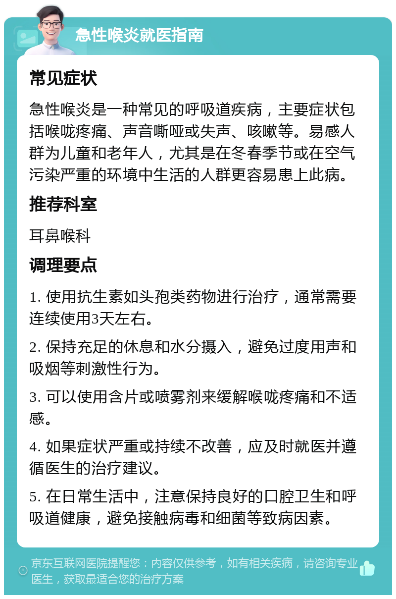 急性喉炎就医指南 常见症状 急性喉炎是一种常见的呼吸道疾病，主要症状包括喉咙疼痛、声音嘶哑或失声、咳嗽等。易感人群为儿童和老年人，尤其是在冬春季节或在空气污染严重的环境中生活的人群更容易患上此病。 推荐科室 耳鼻喉科 调理要点 1. 使用抗生素如头孢类药物进行治疗，通常需要连续使用3天左右。 2. 保持充足的休息和水分摄入，避免过度用声和吸烟等刺激性行为。 3. 可以使用含片或喷雾剂来缓解喉咙疼痛和不适感。 4. 如果症状严重或持续不改善，应及时就医并遵循医生的治疗建议。 5. 在日常生活中，注意保持良好的口腔卫生和呼吸道健康，避免接触病毒和细菌等致病因素。