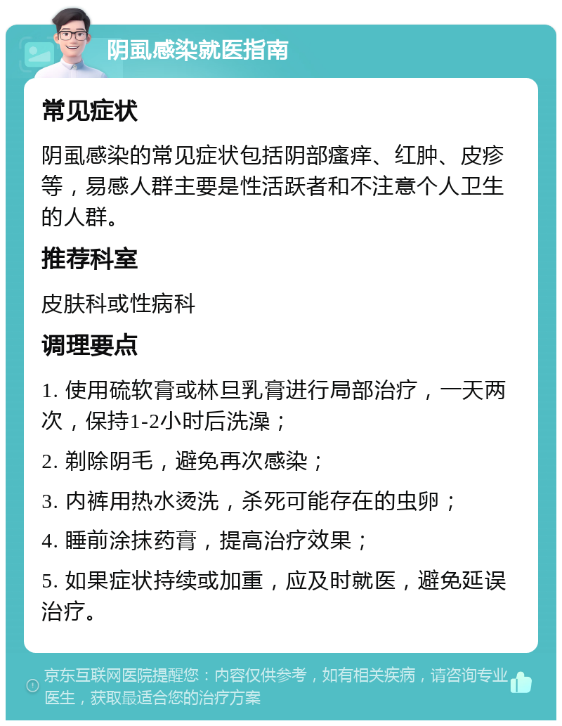 阴虱感染就医指南 常见症状 阴虱感染的常见症状包括阴部瘙痒、红肿、皮疹等，易感人群主要是性活跃者和不注意个人卫生的人群。 推荐科室 皮肤科或性病科 调理要点 1. 使用硫软膏或林旦乳膏进行局部治疗，一天两次，保持1-2小时后洗澡； 2. 剃除阴毛，避免再次感染； 3. 内裤用热水烫洗，杀死可能存在的虫卵； 4. 睡前涂抹药膏，提高治疗效果； 5. 如果症状持续或加重，应及时就医，避免延误治疗。