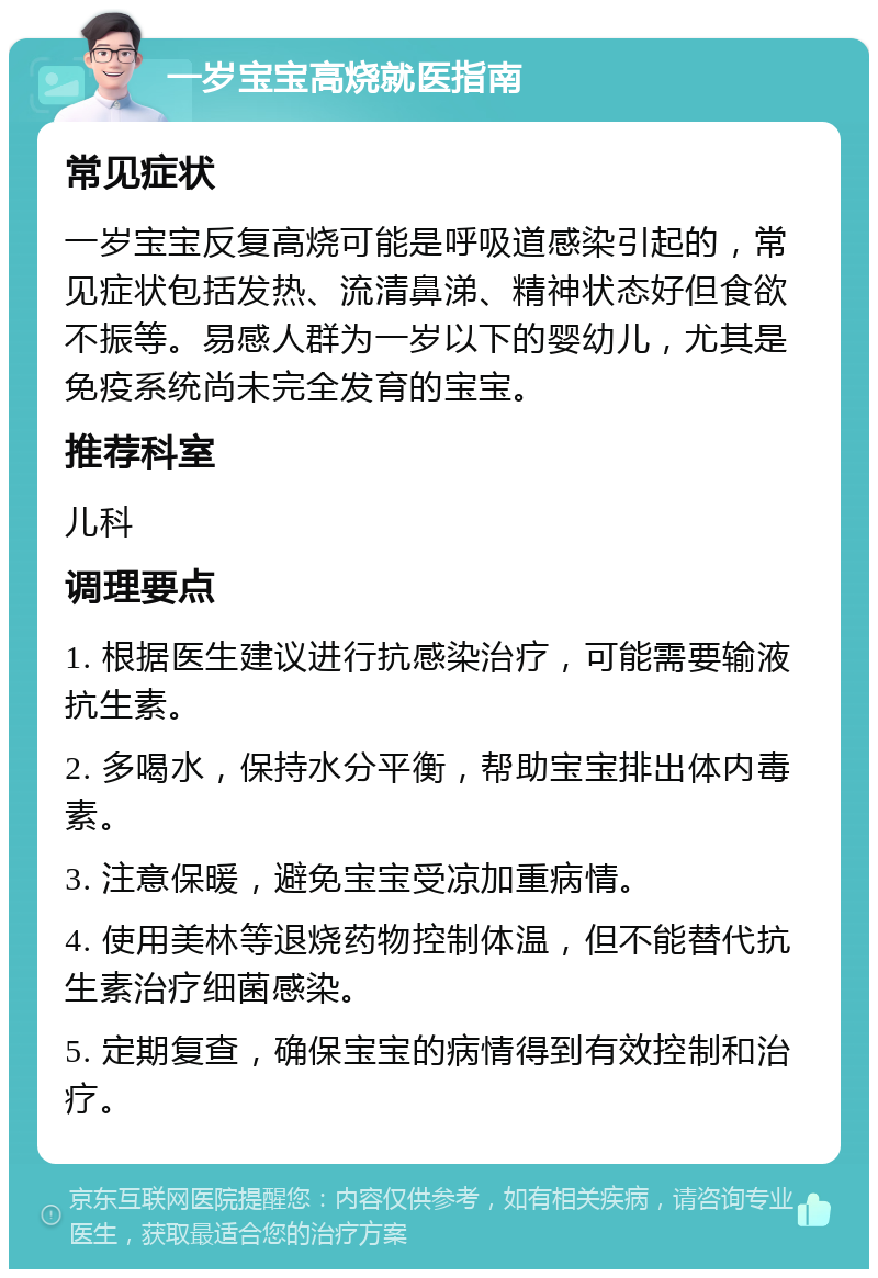 一岁宝宝高烧就医指南 常见症状 一岁宝宝反复高烧可能是呼吸道感染引起的，常见症状包括发热、流清鼻涕、精神状态好但食欲不振等。易感人群为一岁以下的婴幼儿，尤其是免疫系统尚未完全发育的宝宝。 推荐科室 儿科 调理要点 1. 根据医生建议进行抗感染治疗，可能需要输液抗生素。 2. 多喝水，保持水分平衡，帮助宝宝排出体内毒素。 3. 注意保暖，避免宝宝受凉加重病情。 4. 使用美林等退烧药物控制体温，但不能替代抗生素治疗细菌感染。 5. 定期复查，确保宝宝的病情得到有效控制和治疗。