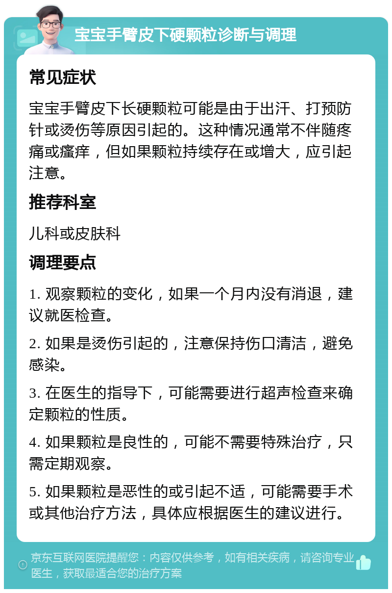 宝宝手臂皮下硬颗粒诊断与调理 常见症状 宝宝手臂皮下长硬颗粒可能是由于出汗、打预防针或烫伤等原因引起的。这种情况通常不伴随疼痛或瘙痒，但如果颗粒持续存在或增大，应引起注意。 推荐科室 儿科或皮肤科 调理要点 1. 观察颗粒的变化，如果一个月内没有消退，建议就医检查。 2. 如果是烫伤引起的，注意保持伤口清洁，避免感染。 3. 在医生的指导下，可能需要进行超声检查来确定颗粒的性质。 4. 如果颗粒是良性的，可能不需要特殊治疗，只需定期观察。 5. 如果颗粒是恶性的或引起不适，可能需要手术或其他治疗方法，具体应根据医生的建议进行。