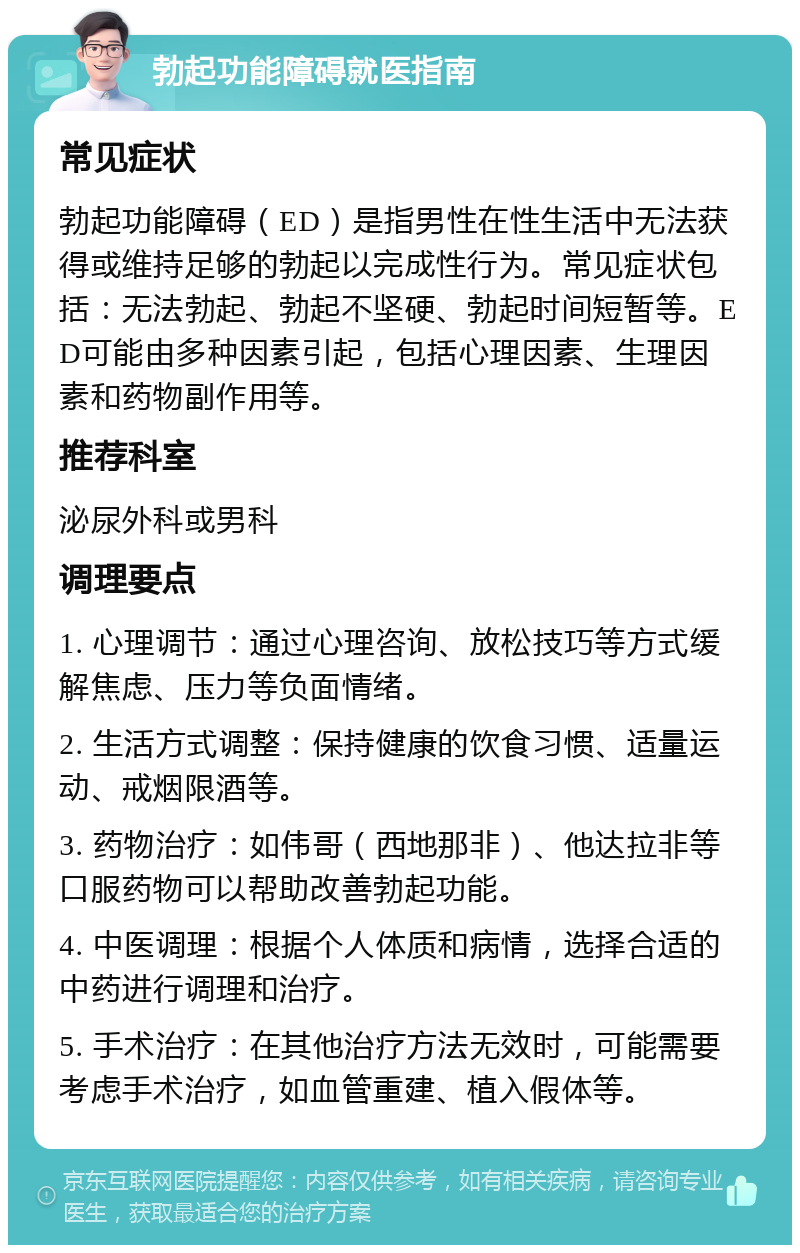 勃起功能障碍就医指南 常见症状 勃起功能障碍（ED）是指男性在性生活中无法获得或维持足够的勃起以完成性行为。常见症状包括：无法勃起、勃起不坚硬、勃起时间短暂等。ED可能由多种因素引起，包括心理因素、生理因素和药物副作用等。 推荐科室 泌尿外科或男科 调理要点 1. 心理调节：通过心理咨询、放松技巧等方式缓解焦虑、压力等负面情绪。 2. 生活方式调整：保持健康的饮食习惯、适量运动、戒烟限酒等。 3. 药物治疗：如伟哥（西地那非）、他达拉非等口服药物可以帮助改善勃起功能。 4. 中医调理：根据个人体质和病情，选择合适的中药进行调理和治疗。 5. 手术治疗：在其他治疗方法无效时，可能需要考虑手术治疗，如血管重建、植入假体等。